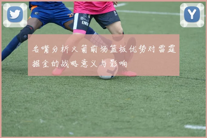 名嘴分析火箭前场篮板优势对雷霆掘金的战略意义与影响