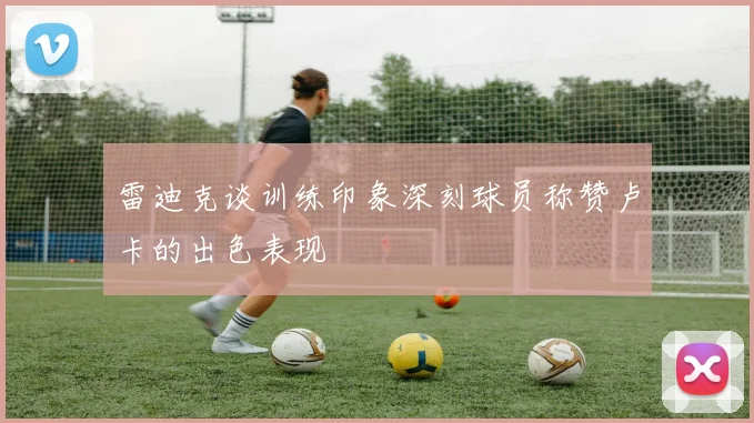 雷迪克谈训练印象深刻球员称赞卢卡的出色表现