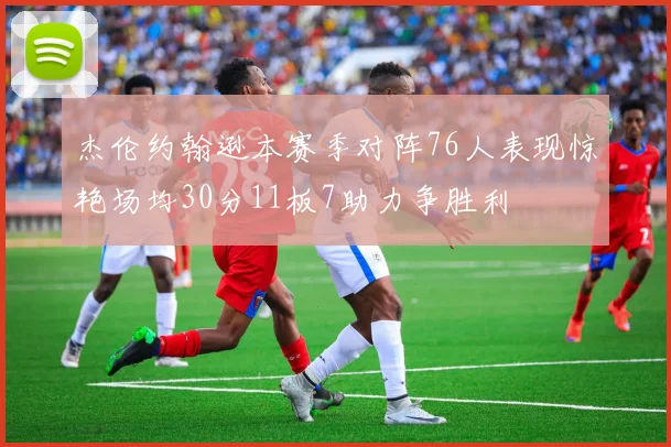 杰伦约翰逊本赛季对阵76人表现惊艳场均30分11板7助力争胜利