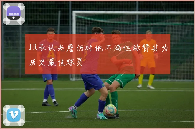 JR承认老詹仍对他不满但称赞其为历史最佳球员