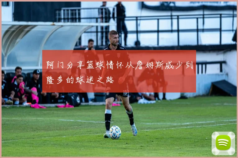 阿门分享篮球情怀从詹姆斯威少到隆多的球迷之路