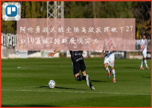 阿伦勇战文班全场高效发挥砍下27分10篮板2抢断展现实力