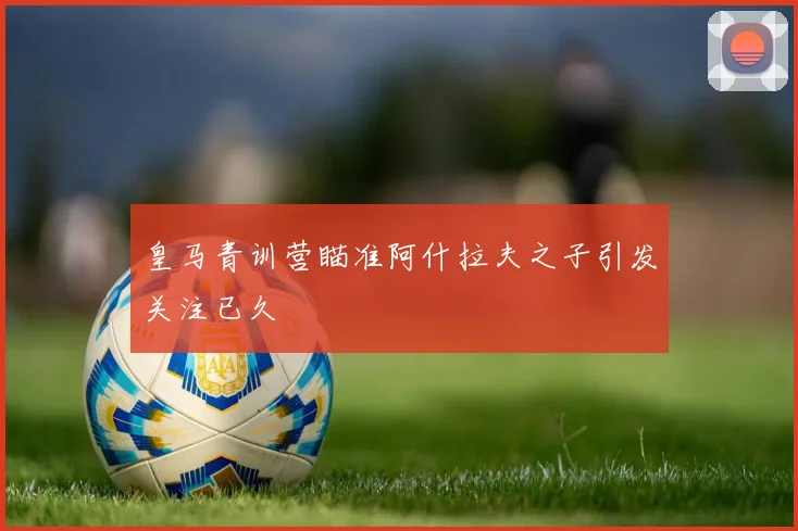 皇马青训营瞄准阿什拉夫之子引发关注已久