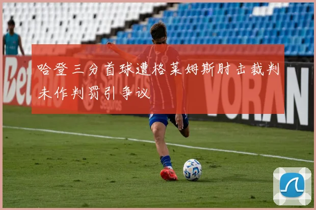 哈登三分首球遭格莱姆斯肘击裁判未作判罚引争议