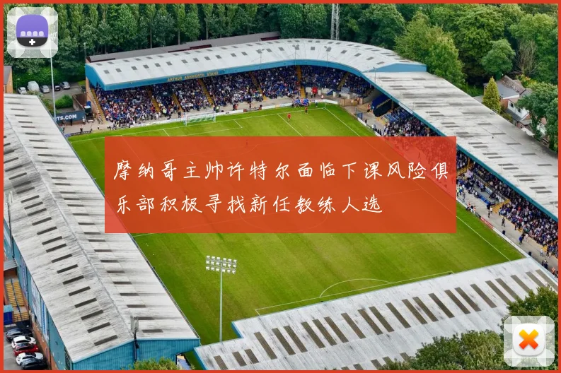 摩纳哥主帅许特尔面临下课风险俱乐部积极寻找新任教练人选