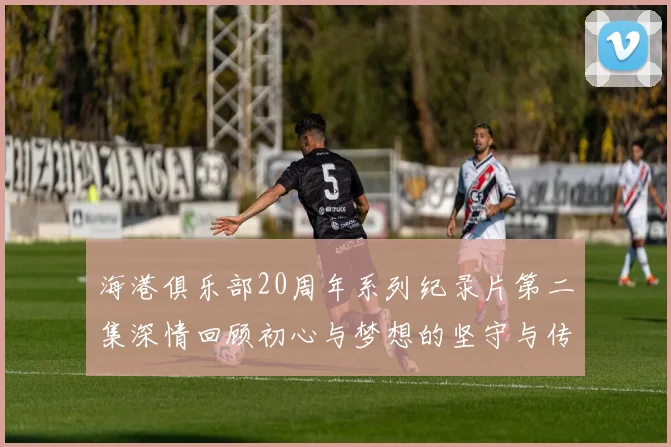 海港俱乐部20周年系列纪录片第二集深情回顾初心与梦想的坚守与传承