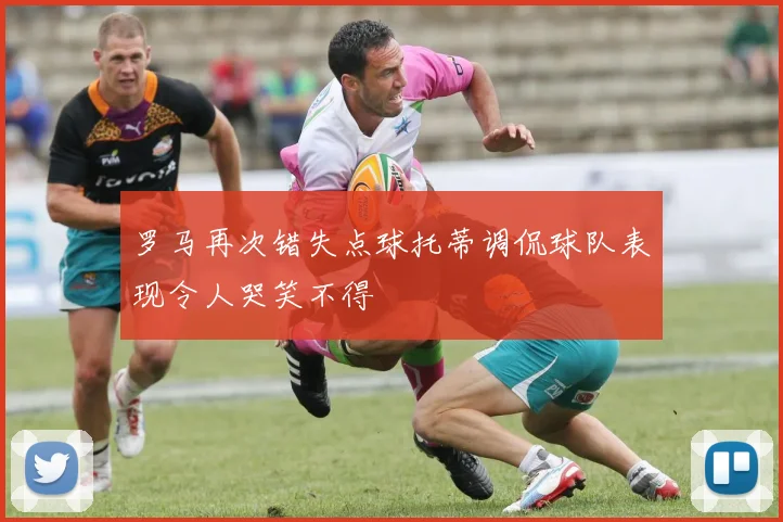 罗马再次错失点球托蒂调侃球队表现令人哭笑不得