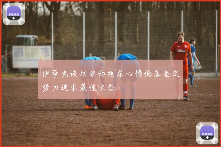 伊萨克谈切尔西绝杀心情低落坚定努力追求最佳状态