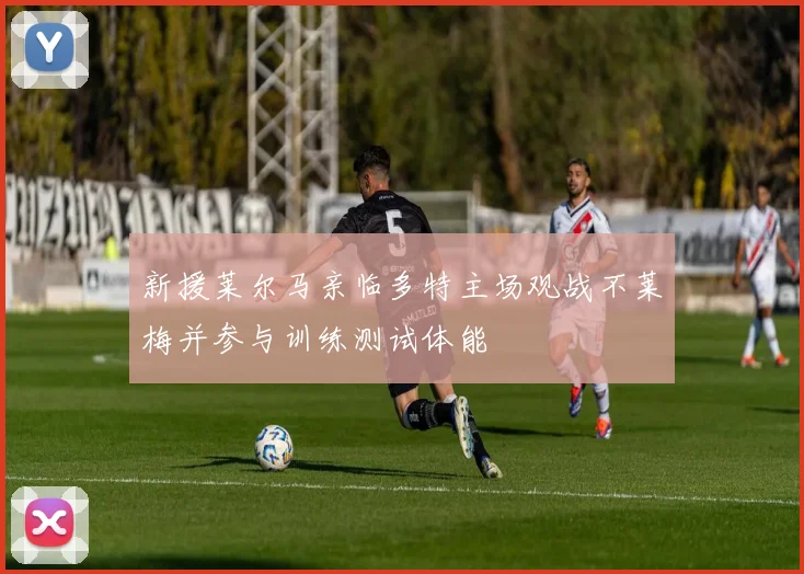 新援莱尔马亲临多特主场观战不莱梅并参与训练测试体能