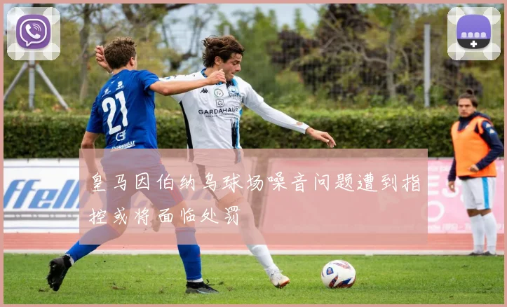 皇马因伯纳乌球场噪音问题遭到指控或将面临处罚