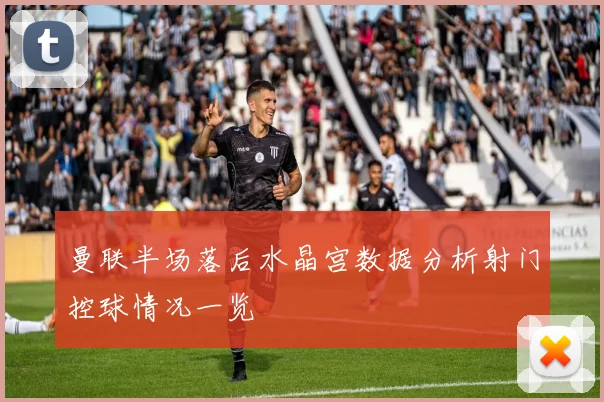 曼联半场落后水晶宫数据分析射门控球情况一览