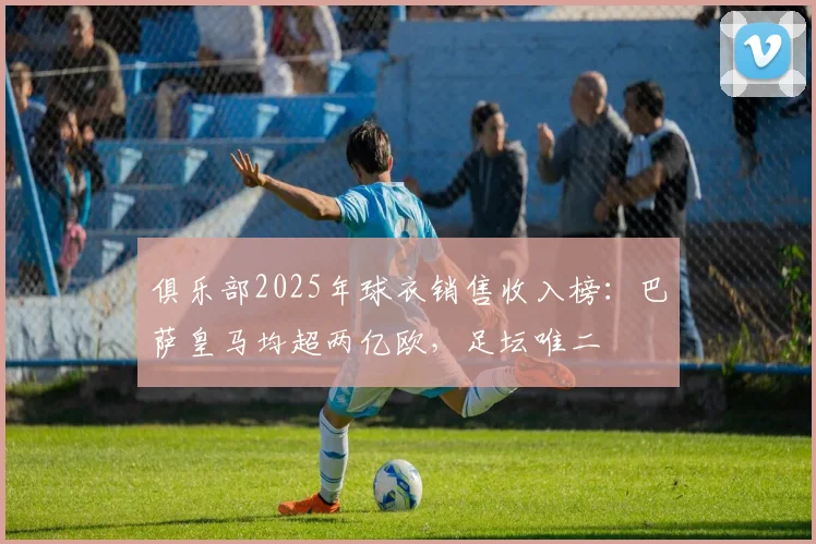 俱乐部2025年球衣销售收入榜：巴萨皇马均超两亿欧，足坛唯二