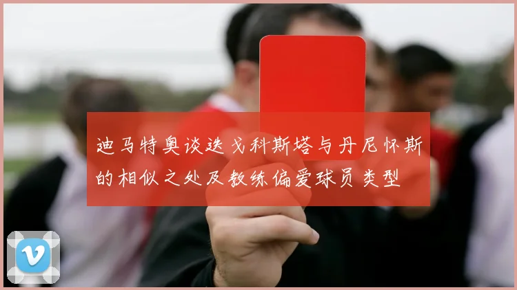 迪马特奥谈迭戈科斯塔与丹尼怀斯的相似之处及教练偏爱球员类型