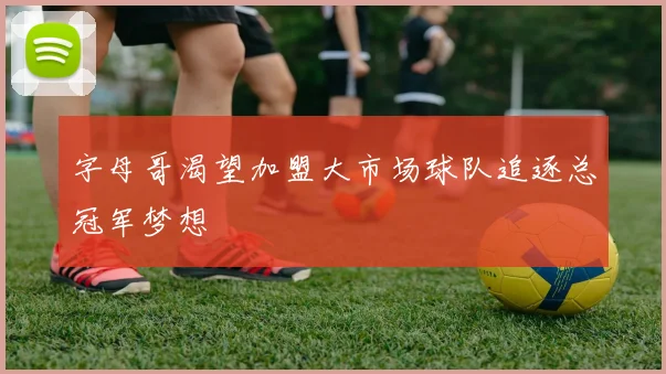 字母哥渴望加盟大市场球队追逐总冠军梦想