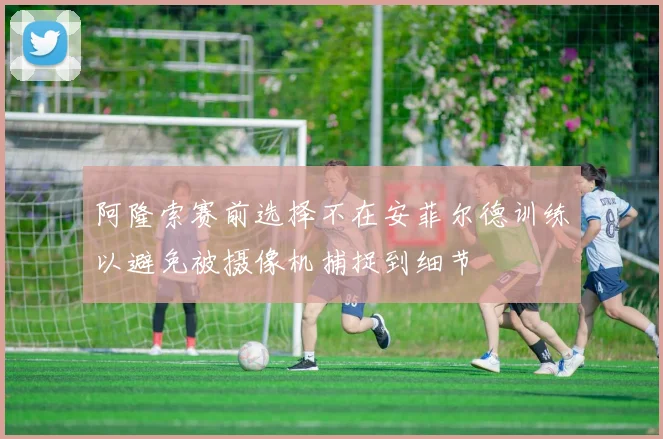 阿隆索赛前选择不在安菲尔德训练以避免被摄像机捕捉到细节