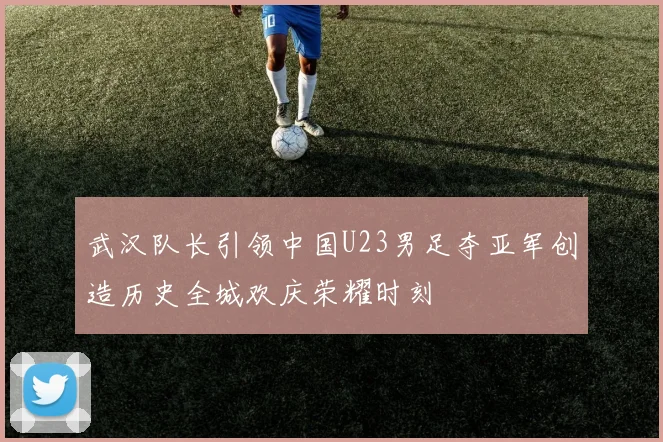 武汉队长引领中国U23男足夺亚军创造历史全城欢庆荣耀时刻