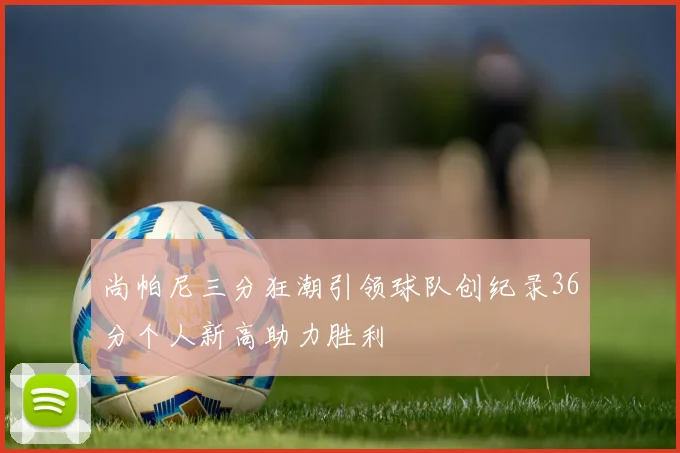 尚帕尼三分狂潮引领球队创纪录36分个人新高助力胜利