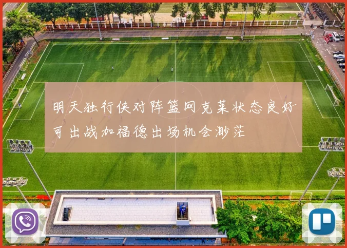 明天独行侠对阵篮网克莱状态良好可出战加福德出场机会渺茫