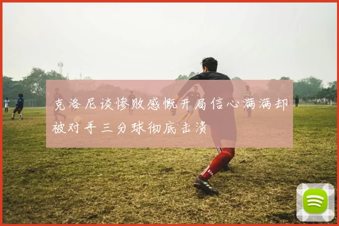 克洛尼谈惨败感慨开局信心满满却被对手三分球彻底击溃